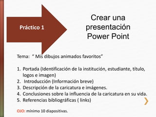 Práctico 1
Crear una
presentación
Power Point
Tema: “ Mis dibujos animados favoritos”
1. Portada (Identificación de la institución, estudiante, título,
logos e imagen)
2. Introducción (Información breve)
3. Descripción de la caricatura e imágenes.
4. Conclusiones sobre la influencia de la caricatura en su vida.
5. Referencias bibliográficas ( links)
OJO: mínimo 10 diapositivas.