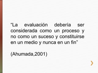 “La evaluación debería ser
considerada como un proceso y
no como un suceso y constituirse
en un medio y nunca en un fin”
(Ahumada,2001)