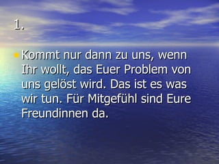 1. Kommt nur dann zu uns, wenn Ihr wollt, das Euer Problem von uns gelöst wird. Das ist es was wir tun. Für Mitgefühl sind Eure Freundinnen da. 