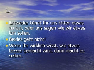 1. Entweder könnt Ihr uns bitten etwas zu tun, oder uns sagen wie wir etwas tun sollen. Beides geht nicht! Wenn Ihr wirklich wisst, wie etwas besser gemacht wird, dann macht es  selber. 