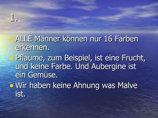 1. ALLE Männer können nur 16 Farben erkennen. Pflaume, zum Beispiel, ist eine Frucht, und keine Farbe. Und Aubergine ist ein Gemüse. Wir haben keine Ahnung was Malve ist. 