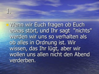 1. Wenn wir Euch fragen ob Euch etwas stört, und Ihr sagt  "nichts" werden wir uns so verhalten als ob alles in Ordnung ist. Wir wissen, das Ihr lügt, aber wir wollen uns allen nicht den Abend verderben. 