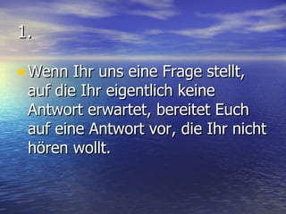 1. Wenn Ihr uns eine Frage stellt, auf die Ihr eigentlich keine Antwort erwartet, bereitet Euch auf eine Antwort vor, die Ihr nicht hören wollt. 