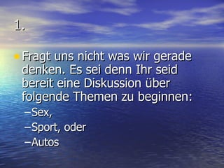 1. Fragt uns nicht was wir gerade denken. Es sei denn Ihr seid bereit eine Diskussion über folgende Themen zu beginnen: Sex, Sport, oder Autos 