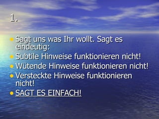1. Sagt uns was Ihr wollt. Sagt es eindeutig: Subtile Hinweise funktionieren nicht! Wütende Hinweise funktionieren nicht! Versteckte Hinweise funktionieren nicht! SAGT ES EINFACH! 