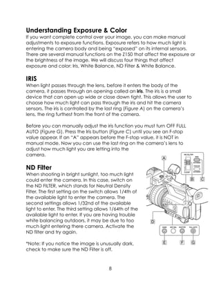 Understanding Exposure & Color
If you want complete control over your image, you can make manual
adjustments to exposure functions. Exposure refers to how much light is
entering the camera body and being “exposed” on its internal sensors.
There are several manual functions on the Z150 that affect the exposure or
the brightness of the image. We will discuss four things that affect
exposure and color: Iris, White Balance, ND Filter & White Balance.
IRIS
When light passes through the lens, before it enters the body of the
camera, it passes through an opening called an iris. The iris is a small
device that can open up wide or close down tight. This allows the user to
choose how much light can pass through the iris and hit the camera
sensors. The iris is controlled by the last ring (Figure A) on the camera’s
lens, the ring furthest from the front of the camera.
Before you can manually adjust the iris function you must turn OFF FULL
AUTO (Figure G). Press the Iris button (Figure C) until you see an F-stop
value appear. If an “A” appears before the F-stop value, it is NOT in
manual mode. Now you can use the last ring on the camera’s lens to
adjust how much light you are letting into the
camera.
ND Filter
When shooting in bright sunlight, too much light
could enter the camera. In this case, switch on
the ND FILTER, which stands for Neutral Density
Filter. The first setting on the switch allows 1/4th of
the available light to enter the camera. The
second settings allows 1/32nd of the available
light to enter. The third setting allows 1/64th of the
available light to enter. If you are having trouble
white balancing outdoors, it may be due to too
much light entering there camera. Activate the
ND filter and try again.
*Note: If you notice the image is unusually dark,
check to make sure the ND Filter is off.
8
 