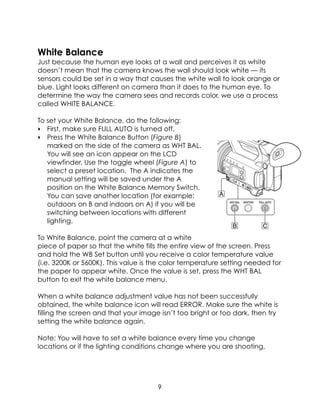 White Balance
Just because the human eye looks at a wall and perceives it as white
doesn’t mean that the camera knows the wall should look white — its
sensors could be set in a way that causes the white wall to look orange or
blue. Light looks different on camera than it does to the human eye. To
determine the way the camera sees and records color, we use a process
called WHITE BALANCE.
To set your White Balance, do the following:
‣ First, make sure FULL AUTO is turned off.
‣ Press the White Balance Button (Figure B)
marked on the side of the camera as WHT BAL.
You will see an icon appear on the LCD
viewfinder. Use the toggle wheel (Figure A) to
select a preset location. The A indicates the
manual setting will be saved under the A
position on the White Balance Memory Switch.
You can save another location (for example:
outdoors on B and indoors on A) if you will be
switching between locations with different
lighting.
To White Balance, point the camera at a white
piece of paper so that the white fills the entire view of the screen. Press
and hold the WB Set button until you receive a color temperature value
(i.e. 3200K or 5600K). This value is the color temperature setting needed for
the paper to appear white. Once the value is set, press the WHT BAL
button to exit the white balance menu.
When a white balance adjustment value has not been successfully
obtained, the white balance icon will read ERROR. Make sure the white is
filling the screen and that your image isn’t too bright or too dark, then try
setting the white balance again.
Note: You will have to set a white balance every time you change
locations or if the lighting conditions change where you are shooting.
 
9
 