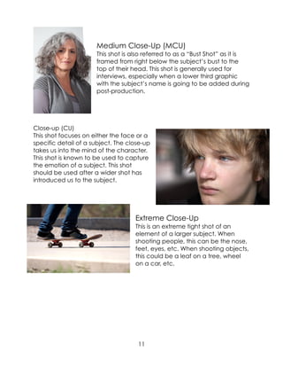 Medium Close-Up (MCU)
This shot is also referred to as a “Bust Shot” as it is
framed from right below the subject’s bust to the
top of their head. This shot is generally used for
interviews, especially when a lower third graphic
with the subject’s name is going to be added during
post-production.
Close-up (CU)
This shot focuses on either the face or a
specific detail of a subject. The close-up
takes us into the mind of the character.
This shot is known to be used to capture
the emotion of a subject. This shot
should be used after a wider shot has
introduced us to the subject.
Extreme Close-Up
This is an extreme tight shot of an
element of a larger subject. When
shooting people, this can be the nose,
feet, eyes, etc. When shooting objects,
this could be a leaf on a tree, wheel
on a car, etc.
11
 