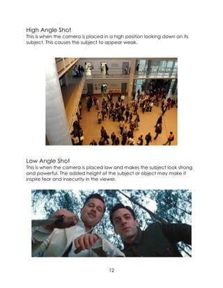 High Angle Shot
This is when the camera is placed in a high position looking down on its
subject. This causes the subject to appear weak.
Low Angle Shot
This is when the camera is placed low and makes the subject look strong
and powerful. The added height of the subject or object may make it
inspire fear and insecurity in the viewer.
12
 