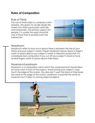 Rules of Composition
Rule of Thirds
The rule of thirds helps to compose a shot
properly. The goal is to visually divide the
screen into three equal parts vertically
and horizontally. The primary subject (for
people, it’s usually the eyes) should lie
one of those lines or possibly even the
intersection.
Headroom
Headroom refers to how much space there is between the top of your
frame and your subject’s head. Proper headroom leaves about a finger’s
worth of space above your subject’s head. In television production it is
considered bad composition if you cut off your subject’s head or have
several fingers worth of space above their head.
Noseroom/Leadroom
Noseroom is a composition rule in which the composed shot should allow
for some room in front of the subject. Avoid having your subject’s nose
touch the edge of the screen. You also don’t want the back of their head
too close to the edge of the screen. Leadroom is essential the same as
noseroom but it refers to moving objects/subjects.
Noseroom/Leadroom
13
 