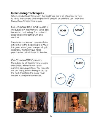 Interviewing Techniques
When conducting interviews in the field there are a lot of options for how
to setup the camera and the person or persons on camera. Let’s look at a
few options for interview setups:
On-Camera: Host and Guest(s)
The subjects in this interview setup can
be seated or standing. The host and
guest(s) are interacting with one
another.
The camera operator can zoom from
a two-shot in the beginning to a MS of
the guest when guest is responding to
questions. This technique takes
practice but adds interest to the shot.
On-Camera/Off-Camera
The subject(s) of this interview setup is
on camera while the host is off-
camera asking questions. You typically
cut out the questions being asked by
the host, therefore, the guest must
answer in complete sentences.
14
HOST GUEST
CAM
HOST
GUEST
CAM
 