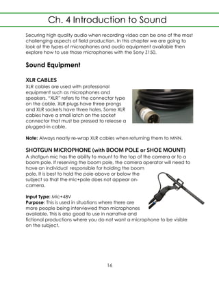 Securing high quality audio when recording video can be one of the most
challenging aspects of field production. In this chapter we are going to
look at the types of microphones and audio equipment available then
explore how to use those microphones with the Sony Z150.
Sound Equipment
XLR CABLES
XLR cables are used with professional
equipment such as microphones and
speakers. “XLR” refers to the connector type
on the cable. XLR plugs have three prongs
and XLR sockets have three holes. Some XLR
cables have a small latch on the socket
connector that must be pressed to release a
plugged-in cable.
Note: Always neatly re-wrap XLR cables when returning them to MNN.
SHOTGUN MICROPHONE (with BOOM POLE or SHOE MOUNT)
A shotgun mic has the ability to mount to the top of the camera or to a
boom pole. If reserving the boom pole, the camera operator will need to
have an individual responsible for holding the boom
pole. It is best to hold the pole above or below the
subject so that the mic+pole does not appear on-
camera.
Input Type: Mic+48V
Purpose: This is used in situations where there are
more people being interviewed than microphones
available. This is also good to use in narrative and
fictional productions where you do not want a microphone to be visible
on the subject.
Ch. 4 Introduction to Sound
16
 