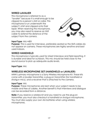WIRED LAVALIER
This microphone is referred to as a
“lavalier” because it is small enough to be
clipped to a person’s shirt or collar. This
microphone Is run underneath the
subject’s shirt and clipped onto their
lapel. When reserving this microphone,
you may also need to reserve an XLR
cable to extend the distance of the
subject from the camera.
Input Type: Mic+48V
Purpose: This is used for interviews, preferably seated so the XLR cables do
not appear on camera. These microphones are highly sensitive and best
used indoors.
WIRED HANDHELD
This microphone is typically used for street interviews and field reporting. It
is durable and ideal for outdoors. This mic should be held close to the
sound source to pick up adequate audio levels.
Input Type: Mic
WIRELESS MICROPHONE SET (HANDHELD or LAVALIER)
MNN’s primary microphone is a Sony Wireless Microphone Kit. These kits
come with a lavalier transmitter, a plug-on transmitter (for handheld or
shotgun mics), and a receiver that is attached to the camera.
Input Type: Mic
Purpose: These microphones are best when your subject needs to be
mobile and free of cables. Another benefit is that interviews and dialogue
can be recorded from a distance.
Note: If you reserve a wireless kit and you need to use the plug-on
transmitter, you must also checkout a handheld or shotgun microphone.
You must also supply your own AA batteries when using wireless
microphones.
17
 