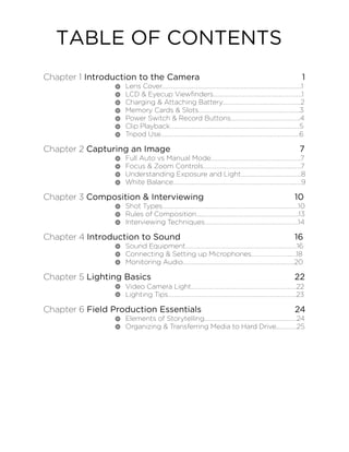 Chapter 1 Introduction to the Camera 1
Lens Cover….……………….………….………………………………………………….……………1
LCD & Eyecup Viewﬁnders…….……………………………………….…………….1
Charging & Attaching Battery..…………………………..…….………………..2
Memory Cards & Slots……..……………………………………………………………..3
Power Switch & Record Buttons……………………………………….……..4
Clip Playback……………………………………………………………….………………….……5
Tripod Use………………………….………….…….…………………………………………………6
Chapter 2 Capturing an Image 7
Full Auto vs Manual Mode….…..……………………………………..……………..7
Focus & Zoom Controls.……………..…………………………………………..……..7
Understanding Exposure and Light……….……………………………….8
White Balance……………..……………………….…………………………………………..…..9
Chapter 3 Composition & Interviewing 10
Shot Types……..…..….…………………………………………………………………..…………10
Rules of Composition…..…………………………………………………………………13
Interviewing Techniques…………………….…………………………………………14
Chapter 4 Introduction to Sound 16
Sound Equipment………..…….…………………………………..…………….…………16
Connecting & Setting up Microphones………………………….….18
Monitoring Audio…………….……………………………………………………………..20
Chapter 5 Lighting Basics 22
Video Camera Light.………………………………………………………………………22
Lighting Tips……..……………………………………………………….…………..……….….23
Chapter 6 Field Production Essentials 24
Elements of Storytelling………………………………………………………………24
Organizing & Transferring Media to Hard Drive..…….…….25
TABLE OF CONTENTS
 