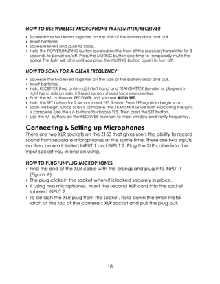 HOW TO USE WIRELESS MICROPHONE TRANSMITTER/RECEIVER
‣ Squeeze the two levers together on the side of the battery door and pull.
‣ Insert batteries.
‣ Squeeze levers and push to close.
‣ Hold the POWER/MUTING button located on the front of the receiver/transmitter for 3
seconds to power on/off. Press the MUTING button one time to temporarily mute the
signal. The light will blink until you press the MUTING button again to turn off.
HOW TO SCAN FOR A CLEAR FREQUENCY
‣ Squeeze the two levers together on the side of the battery door and pull.
‣ Insert batteries.
‣ Hold RECEIVER (two antenna) in left hand and TRANSMITTER (lavalier or plug-on) in
right hand side by side. Infrared sensors should face one another. 
‣ Push the +/- button on RECEIVER until you see AUTO SET. 
‣ Hold the SET button for 2 seconds until YES flashes. Press SET again to begin scan. 
‣ Scan will begin. Once scan is complete, the TRANSMITTER will flash indicating the sync
is complete. Use the +/- buttons to choose YES. Then press the SET button. 
‣ Use the +/- buttons on the RECEIVER to return to main window and verify frequency.
Connecting & Setting up Microphones
There are two XLR sockets on the Z150 that gives users the ability to record
sound from separate microphones at the same time. There are two inputs
on the camera labeled INPUT 1 and INPUT 2. Plug the XLR cable into the
input socket you intend on using.
HOW TO PLUG/UNPLUG MICROPHONES
‣ Find the end of the XLR cable with the prongs and plug into INPUT 1
(Figure A).
‣ The plug clicks in the socket when it is locked securely in place.
‣ If using two microphones, insert the second XLR cord into the socket
labeled INPUT 2.
‣ To detach the XLR plug from the socket, hold down the small metal
latch at the top of the camera’s XLR socket and pull the plug out.
18
 