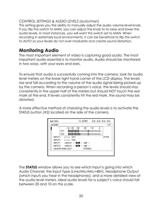 CONTROL SETTINGS & AUDIO LEVELS (auto/man)
This setting gives you the ability to manually adjust the audio volume level knob.
If you flip the switch to MAN, you can adjust the knob to to raise and lower the
audio levels. In most instances, you will want this switch set to MAN. When
recording in extremely loud environments, it can be beneficial to flip this switch
to AUTO so your levels do not over-modulate and create sound distortion.
Monitoring Audio
The most important element of video is capturing good audio. The most
important audio essential is to monitor audio. Audio should be monitored
in two ways, with your eyes and ears.
To ensure that audio is successfully coming into the camera, look for audio
level meters on the lower right hand corner of the LCD display. The levels
rise and fall according to the volume of the audio signal being picked up
by the camera. When recording a person’s voice, the levels should stay
consistently in the upper half of the meters but should NOT touch the red
mark at the end. If levels consistently hit the red mark, the sound may be
distorted.
A more effective method of checking the audio levels is to activate the
STATUS button (#2) located on the side of the camera.
The STATUS window allows you to see which input is going into which
Audio Channel, the Input Type (Line/Mic/Mic+48V), Headphone Output
(which inputs you hear in the headphones), and a more detailed view of
the audio level meters. Ideal audio levels for a subject’s voice should fall
between 20 and 10 on this scale.
20
 