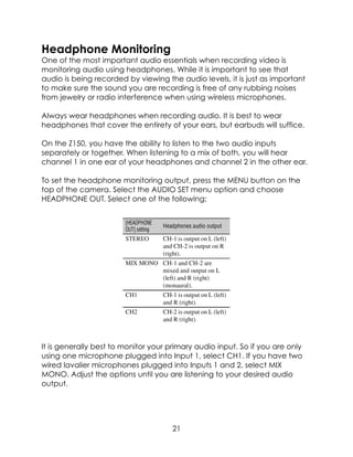 Headphone Monitoring
One of the most important audio essentials when recording video is
monitoring audio using headphones. While it is important to see that
audio is being recorded by viewing the audio levels, it is just as important
to make sure the sound you are recording is free of any rubbing noises
from jewelry or radio interference when using wireless microphones.
Always wear headphones when recording audio. It is best to wear
headphones that cover the entirety of your ears, but earbuds will suffice.
On the Z150, you have the ability to listen to the two audio inputs
separately or together. When listening to a mix of both, you will hear
channel 1 in one ear of your headphones and channel 2 in the other ear.
To set the headphone monitoring output, press the MENU button on the
top of the camera. Select the AUDIO SET menu option and choose
HEADPHONE OUT. Select one of the following:
It is generally best to monitor your primary audio input. So if you are only
using one microphone plugged into Input 1, select CH1. If you have two
wired lavalier microphones plugged into Inputs 1 and 2, select MIX
MONO. Adjust the options until you are listening to your desired audio
output.
21
 