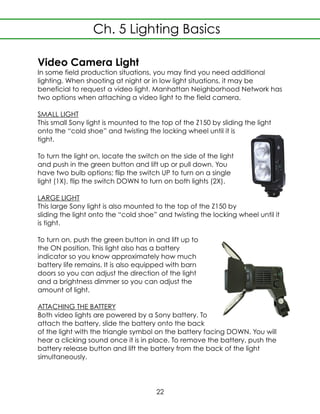 Video Camera Light
In some field production situations, you may find you need additional
lighting. When shooting at night or in low light situations, it may be
beneficial to request a video light. Manhattan Neighborhood Network has
two options when attaching a video light to the field camera.
SMALL LIGHT
This small Sony light is mounted to the top of the Z150 by sliding the light
onto the “cold shoe” and twisting the locking wheel until it is
tight.
To turn the light on, locate the switch on the side of the light
and push in the green button and lift up or pull down. You
have two bulb options; flip the switch UP to turn on a single
light (1X), flip the switch DOWN to turn on both lights (2X).
LARGE LIGHT
This large Sony light is also mounted to the top of the Z150 by
sliding the light onto the “cold shoe” and twisting the locking wheel until it
is tight.
To turn on, push the green button in and lift up to
the ON position. This light also has a battery
indicator so you know approximately how much
battery life remains. It is also equipped with barn
doors so you can adjust the direction of the light
and a brightness dimmer so you can adjust the
amount of light.
ATTACHING THE BATTERY
Both video lights are powered by a Sony battery. To
attach the battery, slide the battery onto the back
of the light with the triangle symbol on the battery facing DOWN. You will
hear a clicking sound once it is in place. To remove the battery, push the
battery release button and lift the battery from the back of the light
simultaneously.
Ch. 5 Lighting Basics
22
 
