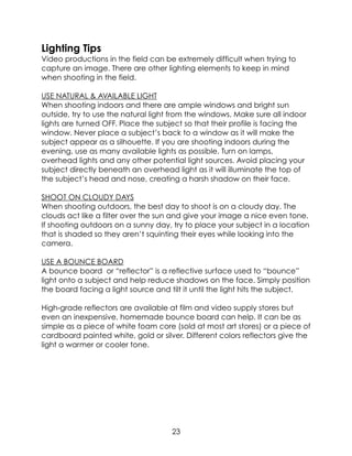 Lighting Tips
Video productions in the field can be extremely difficult when trying to
capture an image. There are other lighting elements to keep in mind
when shooting in the field.
USE NATURAL & AVAILABLE LIGHT
When shooting indoors and there are ample windows and bright sun
outside, try to use the natural light from the windows. Make sure all indoor
lights are turned OFF. Place the subject so that their profile is facing the
window. Never place a subject’s back to a window as it will make the
subject appear as a silhouette. If you are shooting indoors during the
evening, use as many available lights as possible. Turn on lamps,
overhead lights and any other potential light sources. Avoid placing your
subject directly beneath an overhead light as it will illuminate the top of
the subject’s head and nose, creating a harsh shadow on their face.
SHOOT ON CLOUDY DAYS
When shooting outdoors, the best day to shoot is on a cloudy day. The
clouds act like a filter over the sun and give your image a nice even tone.
If shooting outdoors on a sunny day, try to place your subject in a location
that is shaded so they aren’t squinting their eyes while looking into the
camera.
USE A BOUNCE BOARD
A bounce board or “reflector” is a reflective surface used to “bounce”
light onto a subject and help reduce shadows on the face. Simply position
the board facing a light source and tilt it until the light hits the subject.
High-grade reflectors are available at film and video supply stores but
even an inexpensive, homemade bounce board can help. It can be as
simple as a piece of white foam core (sold at most art stores) or a piece of
cardboard painted white, gold or silver. Different colors reflectors give the
light a warmer or cooler tone.
23
 
