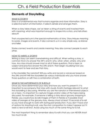Elements of Storytelling
WHAT IS STORY?
Story is a fundamental way that humans organize and store information. Story is
a selective batch of information. It selects details and arranges them.
When a story takes shape, we’ve taken a string of events and invested them
with meaning; what was important enough to shape into a story..and tell others
about?
That unsuspected sum is the special mathematics of story. Story imbues meaning
to words, images and events. It also connects us in a very simple way, as listener
and teller.
Stories connect events and create meaning; they also connect people to each
other.
HOW TO WRITE A STORY?
Writing a story can seem overwhelming and difficult. When writing a story, a
common trick is to answer the 5W’s and H: who, what, when, where, why and
how. Any story should answer most or all of these questions. Find a topic or
subject and practice answer the 5Ws and H. Then begin visualizing how you
would want to hear and see that story.
Is the storyteller the narrator? Will you write and record a voiceover based on
the 5Ws and H? Will the storytellers be various individuals who you have answer
those questions or will it be a combination of both.
WHAT IS THE IMPORTANCE OF B-ROLL?
Once you have determined your story and how you want to present it, it is
important to accompany that story with visuals. B-roll is footage relevant to what
the storytelling is discussing. Whether you are the narrator or interviewed subjects
on a topic, it is important to capture images and/or video of the topics being
discussed. For example, if someone is telling a story about grocery shopping in
Florida, you could show (b-roll) images of them in Florida or if possible shoot
video of oranges at the grocery story. Always shoot at least 10 seconds of b-roll
so you have enough to work with during post-production. If you don’t have a lot
of options for shooting b-roll, vary the shot composition to make it appear as if it
were a new b-roll shot. Avoid using too much of the same thing for b-roll.
The most important thing to remember about b-roll is that you can NEVER shoot
too much b-roll.
Ch. 6 Field Production Essentials
24
 