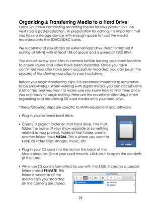 Organizing & Transferring Media to a Hard Drive
Once you have completing recording media for your production, the
next step is post-production. In preparation for editing, it is important that
you have a storage device with enough space to hold the media
recorded onto the SDHC/SDXC cards.
We recommend you obtain an external hard drive (Mac formatted if
editing at MNN) with at least 1TB of space and a speed of 7200 RPM.
You should review your clips in-camera before leaving your shoot location
to ensure sound and video have been recorded. Once you have
confirmed your clips have been successfully recorded, you can begin the
process of transferring your clips to your hard drive.
Before you begin transferring clips, it is extremely important to remember
to be ORGANIZED. When working with digital media, you can accumulate
a lot of files and you want to make sure you know how to find them once
you are ready to begin editing. Here are the recommended steps when
organizing and transferring SD card media onto your hard drive.
*These following steps are specific to MNN equipment and software.
‣ Plug in your external hard drive.
‣ Create a project folder on that hard drive. Title that
folder the name of your show, episode or something
related to your project. Inside of that folder, create
another folder titled MEDIA. This is where you want to
keep all video clips, images, music, etc.
‣ Plug in your SD card into the slot on the back of the
Mac computer. Once your card mounts, click on it to open the contents
of the card.
‣ When an SD card is formatted for use with the Z150, it creates a special
folder called PRIVATE. This
folder is where all of the
media clips you recorded
on the camera are stored.
25
 