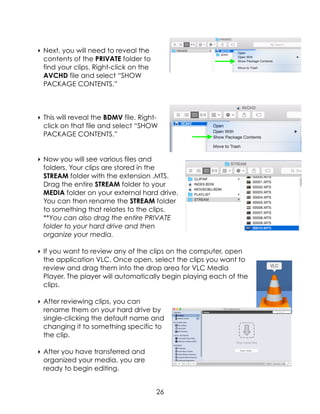 ‣ Next, you will need to reveal the
contents of the PRIVATE folder to
find your clips. Right-click on the
AVCHD file and select “SHOW
PACKAGE CONTENTS.”
‣ This will reveal the BDMV file. Right-
click on that file and select “SHOW
PACKAGE CONTENTS.”
‣ Now you will see various files and
folders. Your clips are stored in the
STREAM folder with the extension .MTS.
Drag the entire STREAM folder to your
MEDIA folder on your external hard drive.
You can then rename the STREAM folder
to something that relates to the clips.
**You can also drag the entire PRIVATE
folder to your hard drive and then
organize your media.
‣ If you want to review any of the clips on the computer, open
the application VLC. Once open, select the clips you want to
review and drag them into the drop area for VLC Media
Player. The player will automatically begin playing each of the
clips.
‣ After reviewing clips, you can
rename them on your hard drive by
single-clicking the default name and
changing it to something specific to
the clip.
‣ After you have transferred and
organized your media, you are
ready to begin editing.
26
 
