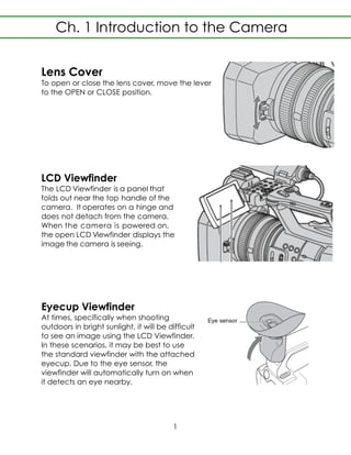 Lens Cover
To open or close the lens cover, move the lever
to the OPEN or CLOSE position.
LCD Viewfinder
The LCD Viewfinder is a panel that
folds out near the top handle of the
camera. It operates on a hinge and
does not detach from the camera.
When the camera is powered on,
the open LCD Viewfinder displays the
image the camera is seeing.
Eyecup Viewfinder
At times, specifically when shooting
outdoors in bright sunlight, it will be difficult
to see an image using the LCD Viewfinder.
In these scenarios, it may be best to use
the standard viewfinder with the attached
eyecup. Due to the eye sensor, the
viewfinder will automatically turn on when
it detects an eye nearby.
Ch. 1 Introduction to the Camera
1
 