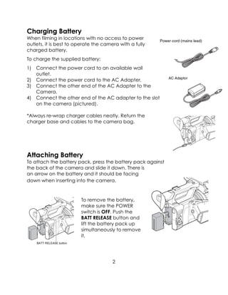 Charging Battery
When filming in locations with no access to power
outlets, it is best to operate the camera with a fully
charged battery.
To charge the supplied battery:
1) Connect the power cord to an available wall
outlet.
2) Connect the power cord to the AC Adapter.
3) Connect the other end of the AC Adapter to the
Camera.
4) Connect the other end of the AC adapter to the slot
on the camera (pictured).
*Always re-wrap charger cables neatly. Return the
charger base and cables to the camera bag.
Attaching Battery
To attach the battery pack, press the battery pack against
the back of the camera and slide it down. There is
an arrow on the battery and it should be facing
down when inserting into the camera.
To remove the battery,
make sure the POWER
switch is OFF. Push the
BATT RELEASE button and
lift the battery pack up
simultaneously to remove
it.
2
 