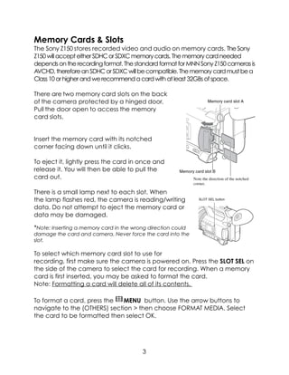 Memory Cards & Slots
The Sony Z150 stores recorded video and audio on memory cards. TheSony
Z150willaccepteitherSDHCorSDXCmemorycards.Thememorycardneeded
dependsontherecordingformat.ThestandardformatforMNNSonyZ150camerasis
AVCHD,thereforeanSDHCorSDXCwillbecompatible.Thememorycardmustbea
Class10orhigherandwerecommendacardwithatleast32GBsofspace.
There are two memory card slots on the back
of the camera protected by a hinged door.
Pull the door open to access the memory
card slots.
Insert the memory card with its notched
corner facing down until it clicks.
To eject it, lightly press the card in once and
release it. You will then be able to pull the
card out.
There is a small lamp next to each slot. When
the lamp flashes red, the camera is reading/writing
data. Do not attempt to eject the memory card or
data may be damaged.
*Note: Inserting a memory card in the wrong direction could
damage the card and camera. Never force the card into the
slot.
To select which memory card slot to use for
recording, first make sure the camera is powered on. Press the SLOT SEL on
the side of the camera to select the card for recording. When a memory
card is first inserted, you may be asked to format the card.
Note: Formatting a card will delete all of its contents.
To format a card, press the! MENU button. Use the arrow buttons to
navigate to the (OTHERS) section > then choose FORMAT MEDIA. Select
the card to be formatted then select OK.
3
 