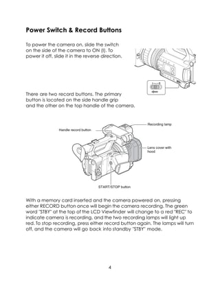 Power Switch & Record Buttons
To power the camera on, slide the switch
on the side of the camera to ON (I). To
power it off, slide it in the reverse direction.
There are two record buttons. The primary
button is located on the side handle grip
and the other on the top handle of the camera.
With a memory card inserted and the camera powered on, pressing
either RECORD button once will begin the camera recording. The green
word "STBY" at the top of the LCD Viewfinder will change to a red "REC" to
indicate camera is recording, and the two recording lamps will light up
red. To stop recording, press either record button again. The lamps will turn
off, and the camera will go back into standby "STBY" mode.
4
 
