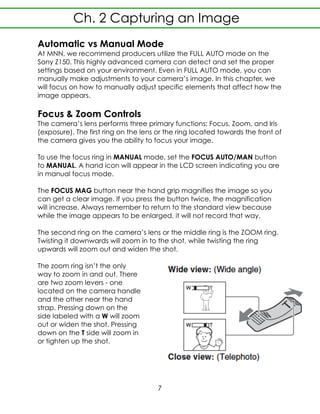 Automatic vs Manual Mode
At MNN, we recommend producers utilize the FULL AUTO mode on the
Sony Z150. This highly advanced camera can detect and set the proper
settings based on your environment. Even in FULL AUTO mode, you can
manually make adjustments to your camera’s image. In this chapter, we
will focus on how to manually adjust specific elements that affect how the
image appears.
Focus & Zoom Controls
The camera’s lens performs three primary functions: Focus, Zoom, and Iris
(exposure). The first ring on the lens or the ring located towards the front of
the camera gives you the ability to focus your image.
To use the focus ring in MANUAL mode, set the FOCUS AUTO/MAN button
to MANUAL. A hand icon will appear in the LCD screen indicating you are
in manual focus mode.
The FOCUS MAG button near the hand grip magnifies the image so you
can get a clear image. If you press the button twice, the magnification
will increase. Always remember to return to the standard view because
while the image appears to be enlarged, it will not record that way.
The second ring on the camera’s lens or the middle ring is the ZOOM ring.
Twisting it downwards will zoom in to the shot, while twisting the ring
upwards will zoom out and widen the shot.
The zoom ring isn’t the only
way to zoom in and out. There
are two zoom levers - one
located on the camera handle
and the other near the hand
strap. Pressing down on the
side labeled with a W will zoom
out or widen the shot. Pressing
down on the T side will zoom in
or tighten up the shot.
7
Ch. 2 Capturing an Image
 