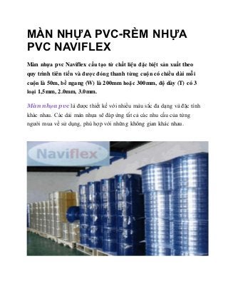 MÀN NHỰA PVC-RÈM NHỰA
PVC NAVIFLEX
Màn nhựa pvc Naviflex cấu tạo từ chất liệu đặc biệt sản xuất theo
quy trình tiên tiến và được đóng thanh từng cuộn có chiều dài mỗi
cuộn là 50m, bề ngang (W) là 200mm hoặc 300mm, độ dày (T) có 3
loại 1,5mm, 2.0mm, 3.0mm.
Màn nhựa pvc là được thiết kế với nhiều màu sắc đa dạng và đặc tính
khác nhau. Các dải màn nhựa sẽ đáp ứng tất cả các nhu cầu của từng
người mua về sử dụng, phù hợp với những không gian khác nhau.
 