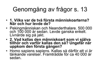 Genomgång av frågor s. 13 1. Vilka var de två första människoarterna? När och hur levde de?  Pekingmänniskan och Neanderthalare. 500 000 och 100 000 år sedan. Levde ganska enkelt. Livnärde sig på jakt.  2. Vad kallas den människoart som vi själva tillhör och varför kallas den så? Ungefär när uppkom den första gången?  Homo sapiens sapiens. Kallas så därför att vi är tänkande varelser. Framträdde för ca 40 000 år sedan. 