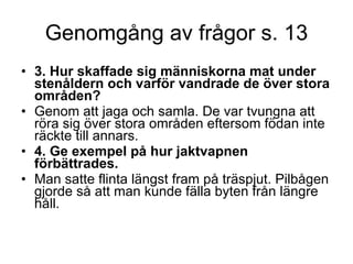 Genomgång av frågor s. 13 3. Hur skaffade sig människorna mat under stenåldern och varför vandrade de över stora områden?   Genom att jaga och samla. De var tvungna att röra sig över stora områden eftersom födan inte räckte till annars. 4. Ge exempel på hur jaktvapnen förbättrades.  Man satte flinta längst fram på träspjut. Pilbågen gjorde så att man kunde fälla byten från längre håll. 