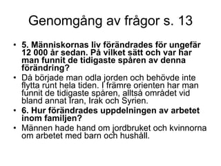 Genomgång av frågor s. 13 5. Människornas liv förändrades för ungefär 12 000 år sedan. På vilket sätt och var har man funnit de tidigaste spåren av denna förändring?  Då började man odla jorden och behövde inte flytta runt hela tiden. I främre orienten har man funnit de tidigaste spåren, alltså området vid bland annat Iran, Irak och Syrien. 6. Hur förändrades uppdelningen av arbetet inom familjen?  Männen hade hand om jordbruket och kvinnorna om arbetet med barn och hushåll. 