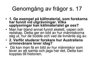 Genomgång av frågor s. 17 1. Ge exempel på källmaterial, som forskarna har funnit vid utgrävningar. Vilka upplysningar kan källmaterialet ge oss?   Man har bland annat funnit skelett, vapen och redskap. Detta ger en bild av hur människorna såg ut, hur de bodde och vad de livnärde sig av. 2. Varför studerar forskare hur Australiens urinnevånare lever idag? Då kan man få en bild av hur människor som lever av att samla och jaga har det. Detta kan kopplas till historien. 