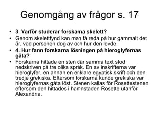 Genomgång av frågor s. 17 3. Varför studerar forskarna skelett?   Genom skelettfynd kan man få reda på hur gammalt det är, vad personen dog av och hur den levde. 4. Hur fann forskarna lösningen på hieroglyfernas gåta?  Forskarna hittade en sten där samma text stod nedskriven på tre olika språk. En av inskrifterna var hieroglyfer, en annan en enklare egyptisk skrift och den tredje grekiska. Eftersom forskarna kunde grekiska var hieroglyfernas gåta löst. Stenen kallas för Rosettestenen eftersom den hittades i hamnstaden Rosette utanför Alexandria.  