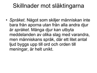 Skillnader mot släktingarna Språket . Något som skiljer människan inte bara från aporna utan från alla andra djur är  språket . Många djur kan utbyta meddelanden av olika slag med varandra, men människans språk, där ett litet antal ljud byggs upp till ord och orden till meningar, är helt unikt. 