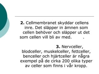2. Cellmembranet skyddar cellens 
inre. Det släpper in ämnen som 
cellen behöver och släpper ut det 
som cellen vill bli av med. . 
3. Nervceller, 
blodceller, muskelceller, fettceller, 
benceller och hjärtceller är några 
exempel på de cirka 200 olika typer 
av celler som finns i vår kropp. 
 