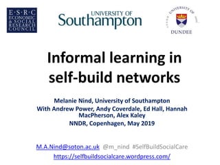 Informal learning in
self-build networks
Melanie Nind, University of Southampton
With Andrew Power, Andy Coverdale, Ed Hall, Hannah
MacPherson, Alex Kaley
NNDR, Copenhagen, May 2019
M.A.Nind@soton.ac.uk @m_nind #SelfBuildSocialCare
https://selfbuildsocialcare.wordpress.com/
 