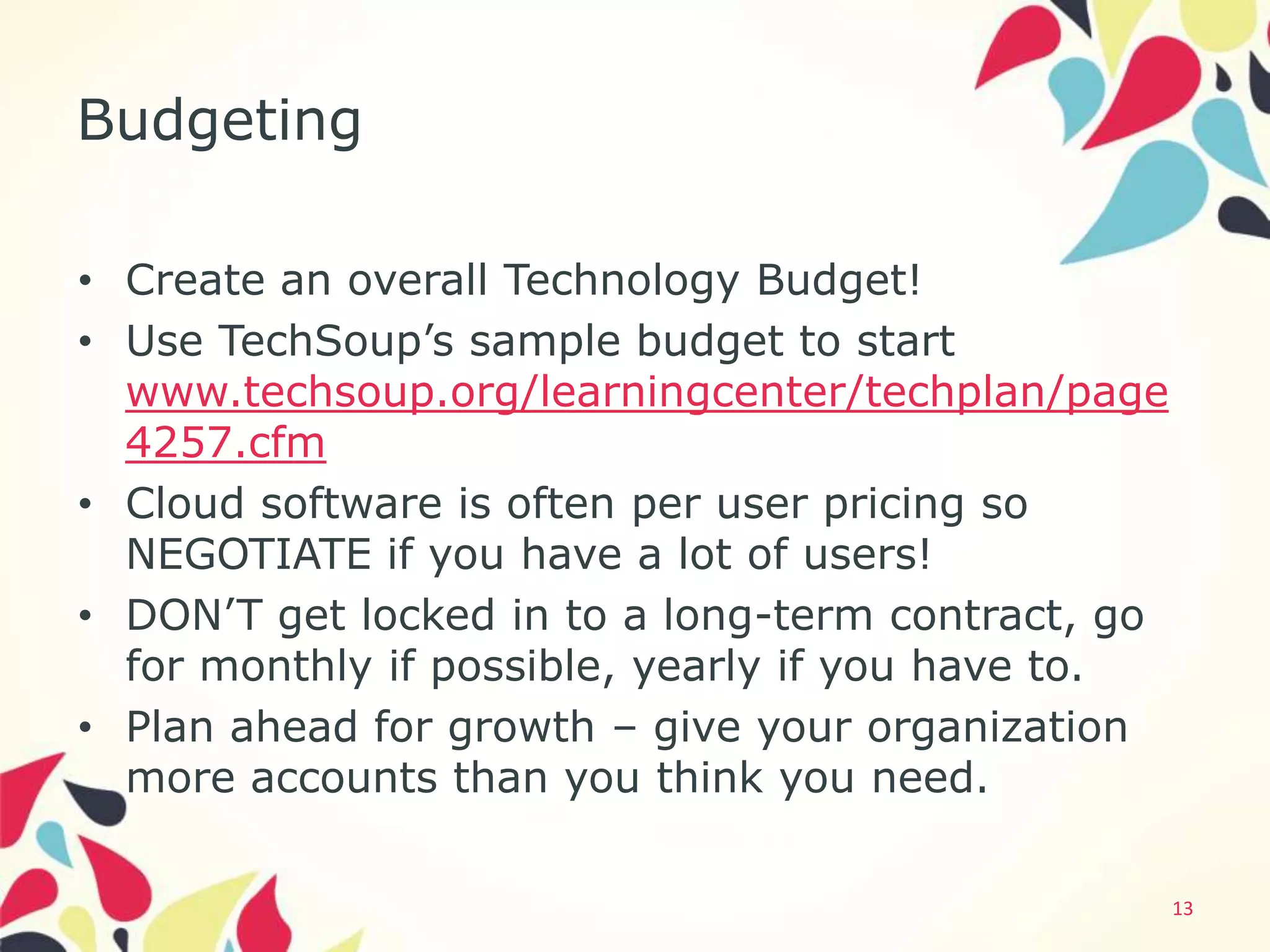 Budgeting

• Create an overall Technology Budget!
• Use TechSoup’s sample budget to start
  www.techsoup.org/learningcenter/techplan/page
  4257.cfm
• Cloud software is often per user pricing so
  NEGOTIATE if you have a lot of users!
• DON’T get locked in to a long-term contract, go
  for monthly if possible, yearly if you have to.
• Plan ahead for growth – give your organization
  more accounts than you think you need.

                                                    13
 