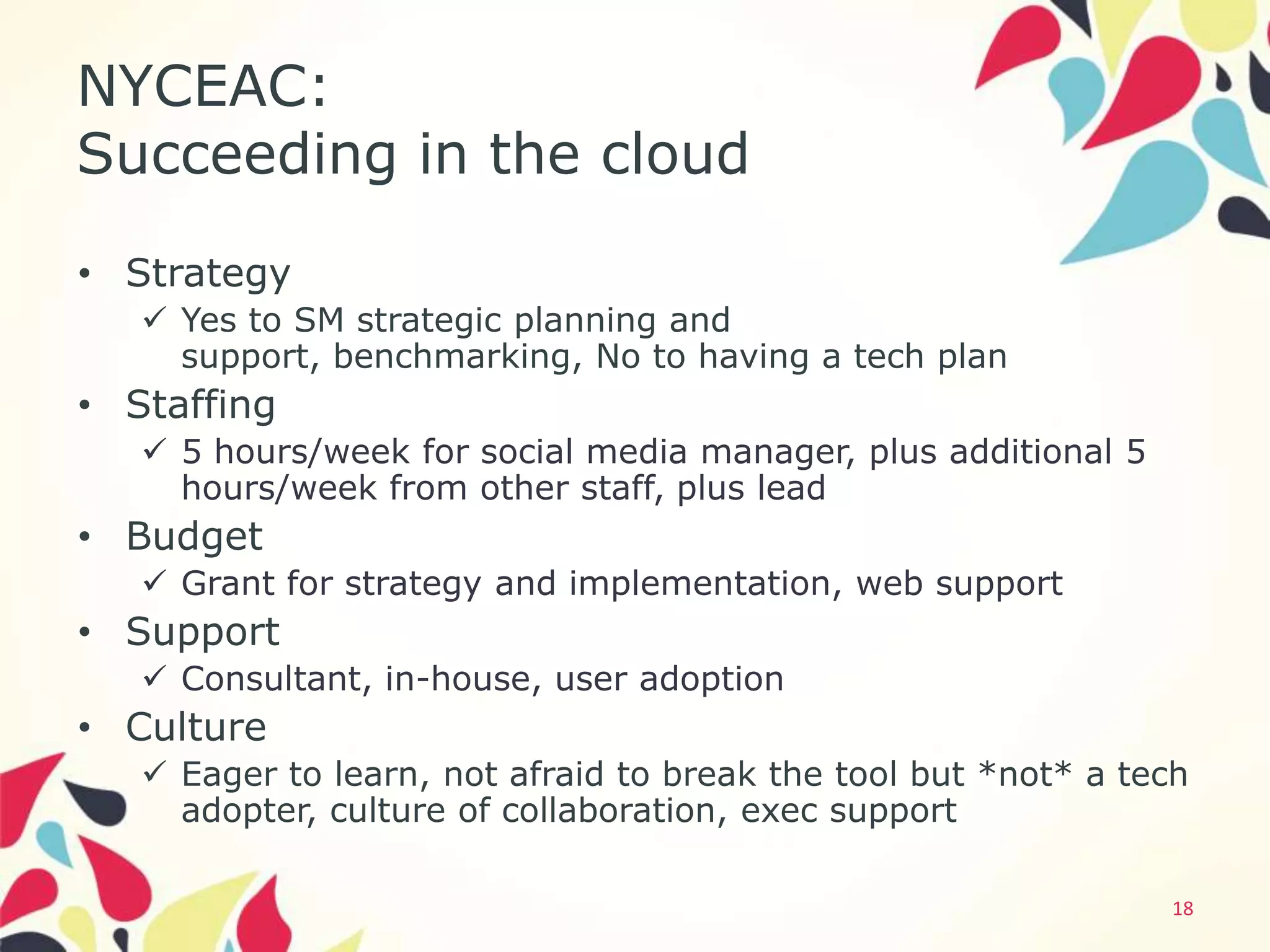 NYCEAC:
Succeeding in the cloud
• Strategy
    Yes to SM strategic planning and
     support, benchmarking, No to having a tech plan
• Staffing
    5 hours/week for social media manager, plus additional 5
     hours/week from other staff, plus lead
• Budget
    Grant for strategy and implementation, web support
• Support
    Consultant, in-house, user adoption
• Culture
    Eager to learn, not afraid to break the tool but *not* a tech
     adopter, culture of collaboration, exec support

                                                                18
 