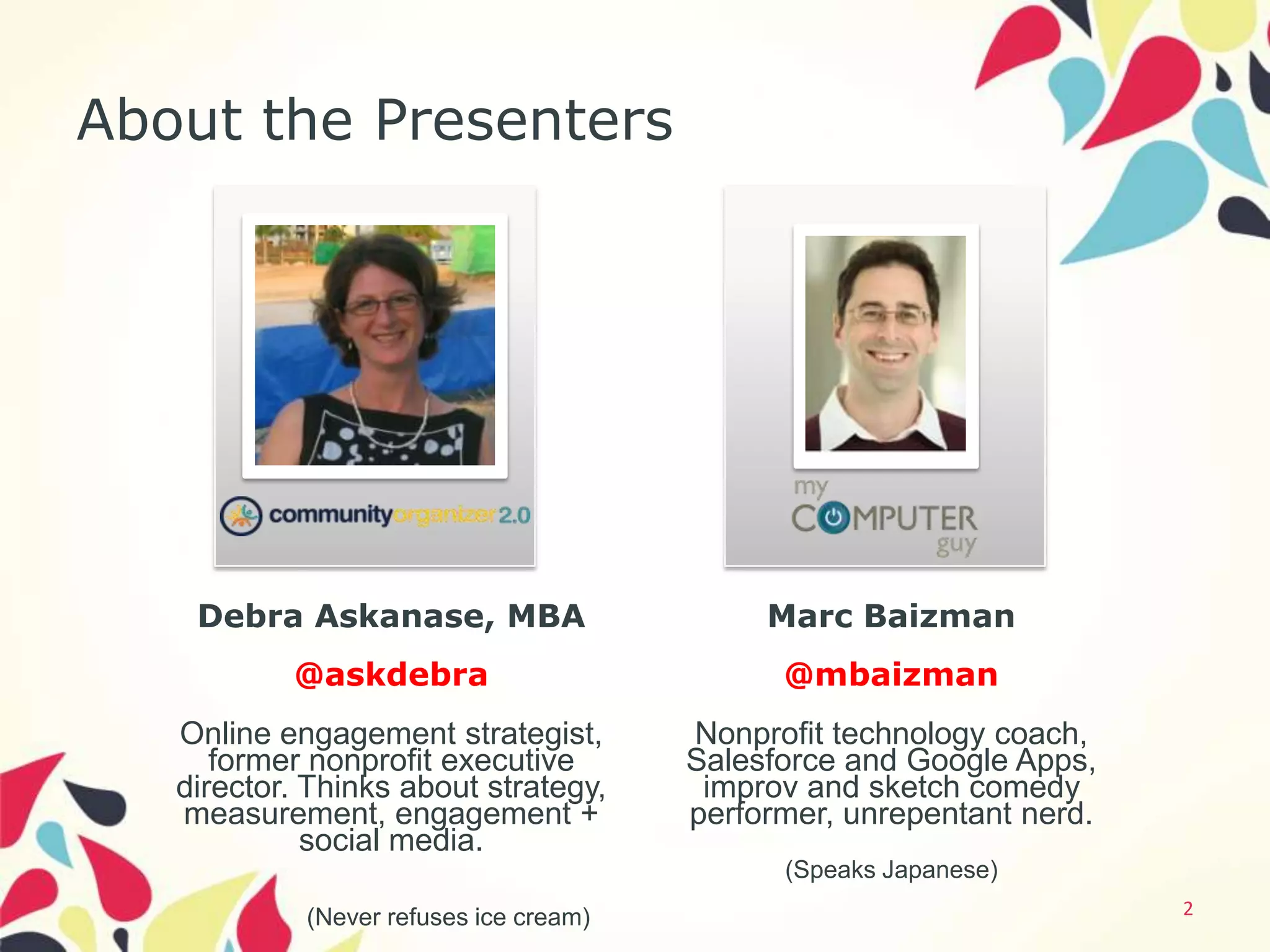 About the Presenters


              Photo                               Photo
              here                                here




    Debra Askanase, MBA                      Marc Baizman
           @askdebra                          @mbaizman
   Online engagement strategist,        Nonprofit technology coach,
      former nonprofit executive        Salesforce and Google Apps,
   director. Thinks about strategy,      improv and sketch comedy
   measurement, engagement +            performer, unrepentant nerd.
             social media.
                                              (Speaks Japanese)
            (Never refuses ice cream)                                  2
 