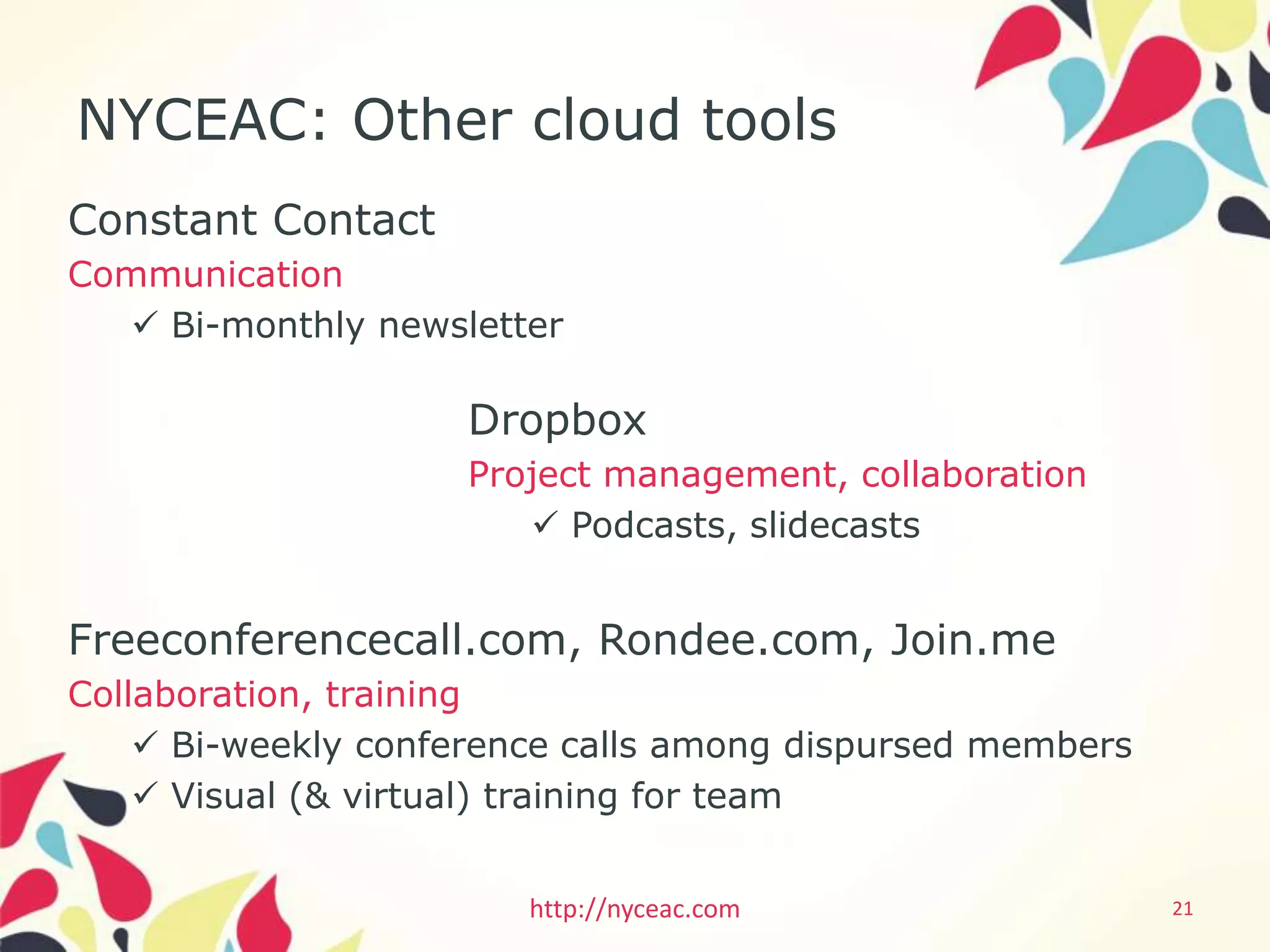 NYCEAC: Other cloud tools
Constant Contact
Communication
    Bi-monthly newsletter

                     Dropbox
                     Project management, collaboration
                         Podcasts, slidecasts


Freeconferencecall.com, Rondee.com, Join.me
Collaboration, training
     Bi-weekly conference calls among dispursed members
     Visual (& virtual) training for team


                        http://nyceac.com                  21
 