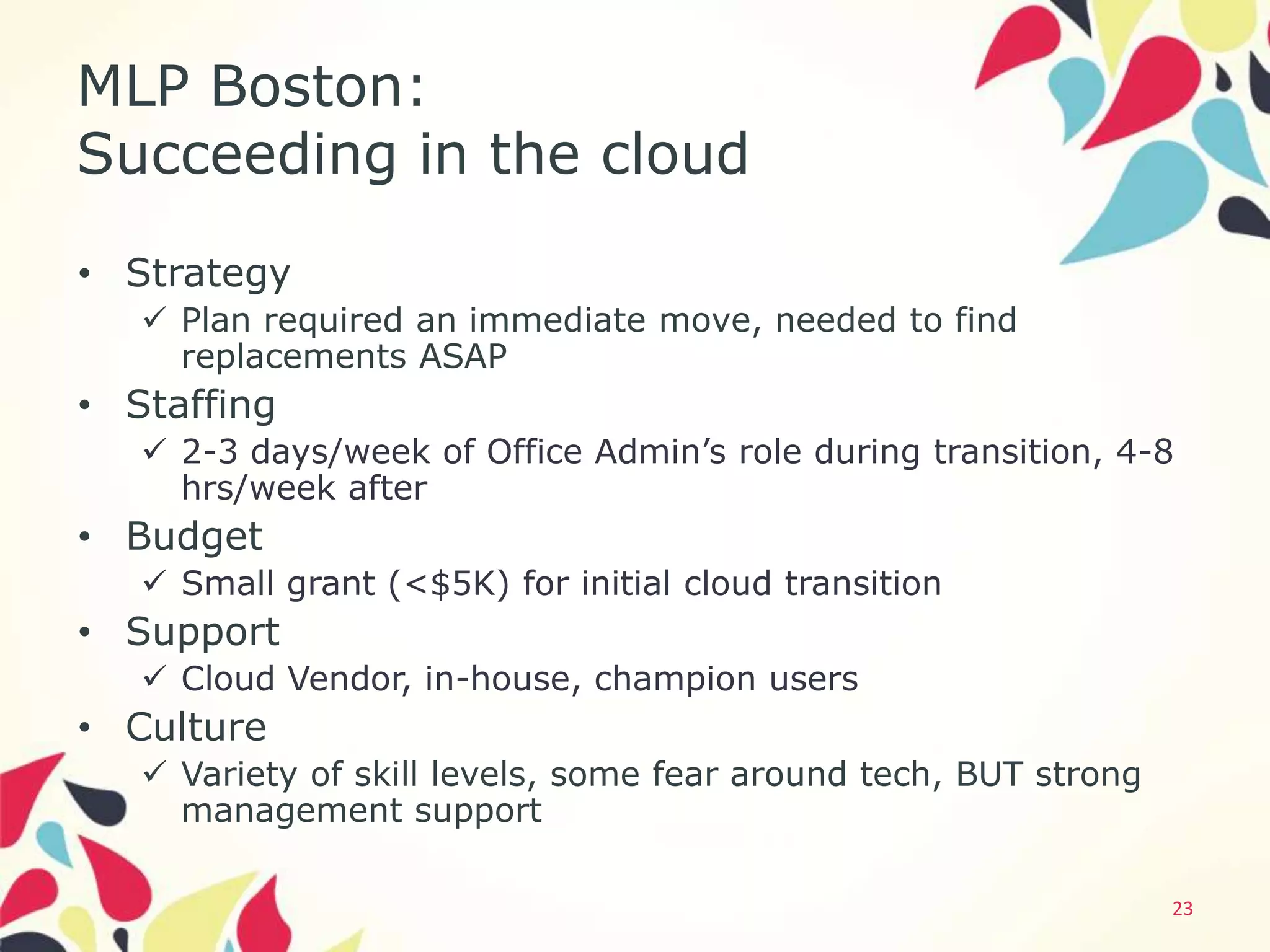 MLP Boston:
Succeeding in the cloud
• Strategy
    Plan required an immediate move, needed to find
     replacements ASAP
• Staffing
    2-3 days/week of Office Admin’s role during transition, 4-8
     hrs/week after
• Budget
    Small grant (<$5K) for initial cloud transition
• Support
    Cloud Vendor, in-house, champion users
• Culture
    Variety of skill levels, some fear around tech, BUT strong
     management support

                                                                  23
 