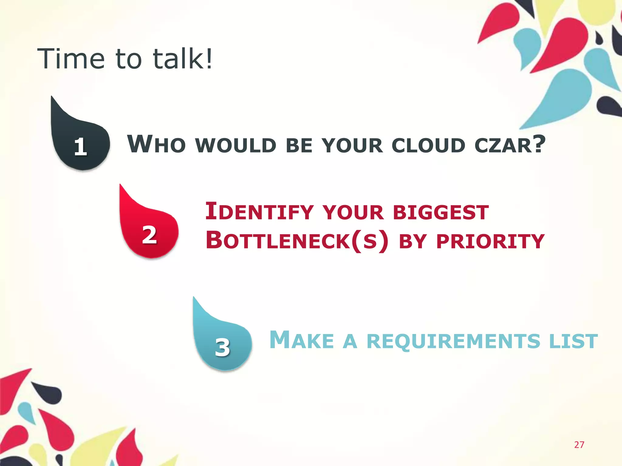 Time to talk!


  1   WHO WOULD BE YOUR CLOUD CZAR?

            IDENTIFY YOUR BIGGEST
       2    BOTTLENECK(S) BY PRIORITY



            3   MAKE A REQUIREMENTS LIST



                                        27
 