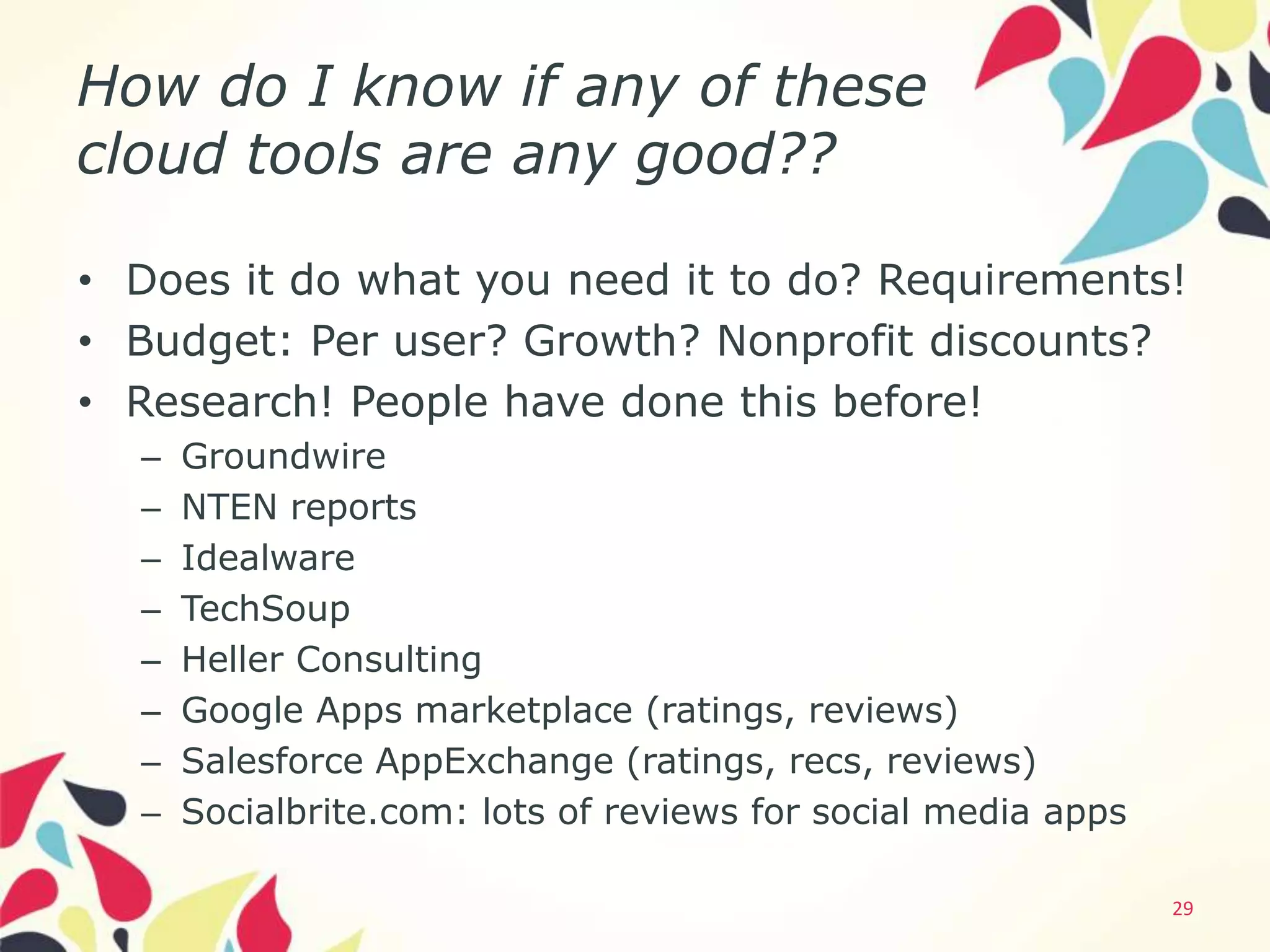 How do I know if any of these
cloud tools are any good??

• Does it do what you need it to do? Requirements!
• Budget: Per user? Growth? Nonprofit discounts?
• Research! People have done this before!
  –   Groundwire
  –   NTEN reports
  –   Idealware
  –   TechSoup
  –   Heller Consulting
  –   Google Apps marketplace (ratings, reviews)
  –   Salesforce AppExchange (ratings, recs, reviews)
  –   Socialbrite.com: lots of reviews for social media apps

                                                               29
 