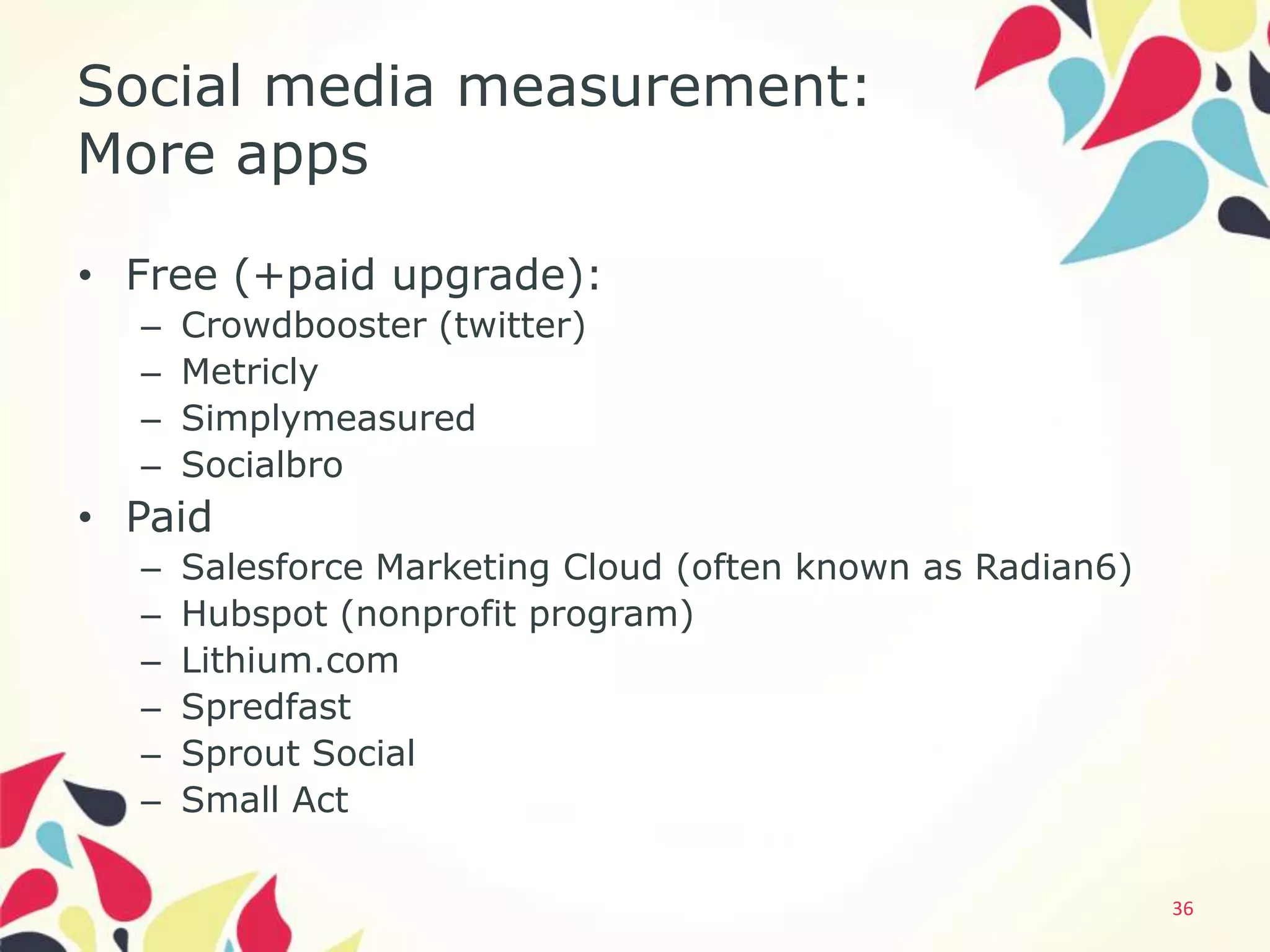 Social media measurement:
More apps

• Free (+paid upgrade):
  –   Crowdbooster (twitter)
  –   Metricly
  –   Simplymeasured
  –   Socialbro
• Paid
  –   Salesforce Marketing Cloud (often known as Radian6)
  –   Hubspot (nonprofit program)
  –   Lithium.com
  –   Spredfast
  –   Sprout Social
  –   Small Act

                                                            36
 