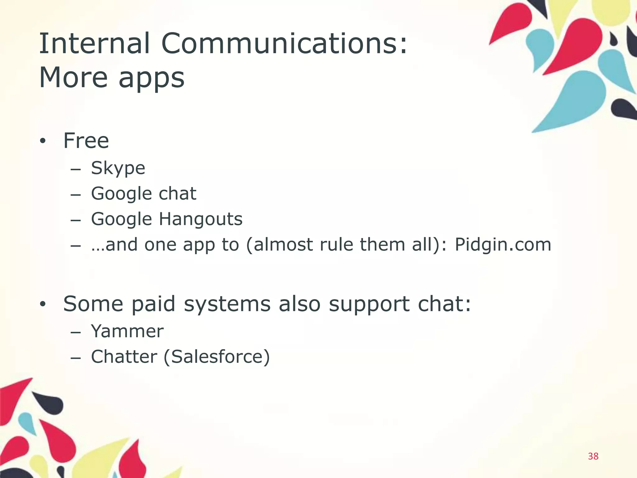 Internal Communications:
More apps

• Free
  –   Skype
  –   Google chat
  –   Google Hangouts
  –   …and one app to (almost rule them all): Pidgin.com


• Some paid systems also support chat:
  – Yammer
  – Chatter (Salesforce)




                                                           38
 