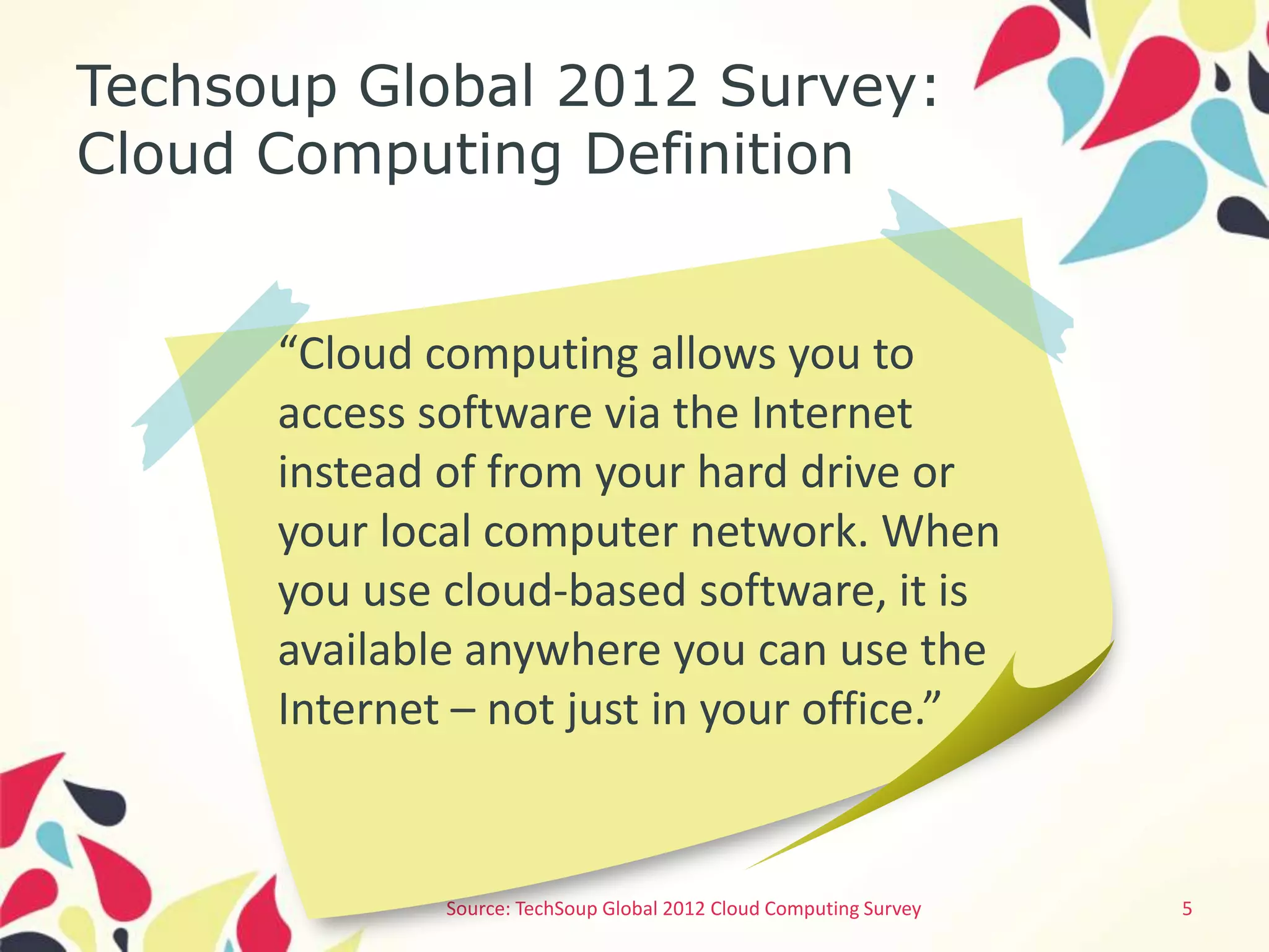 Techsoup Global 2012 Survey:
Cloud Computing Definition


      “Cloud computing allows you to
      access software via the Internet
      instead of from your hard drive or
      your local computer network. When
      you use cloud-based software, it is
      available anywhere you can use the
      Internet – not just in your office.”


              Source: TechSoup Global 2012 Cloud Computing Survey   5
 